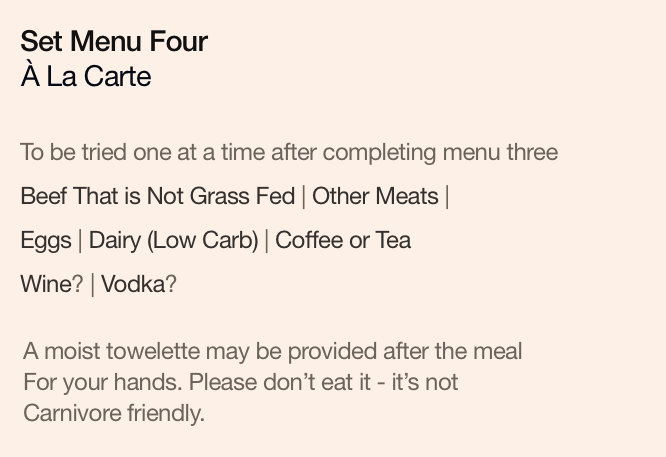 Set Menu Four: À La Carte. To be tried one at a time after completing menu three. Beef That is Not Grass Fed | Other Meats | Eggs | Dairy (Low Carb) | Coffee or Tea | Wine? | Vodka?. A moist towelette may be provided after the meal, for your hands. Please don’t eat it - it’s not Carnivore friendly.