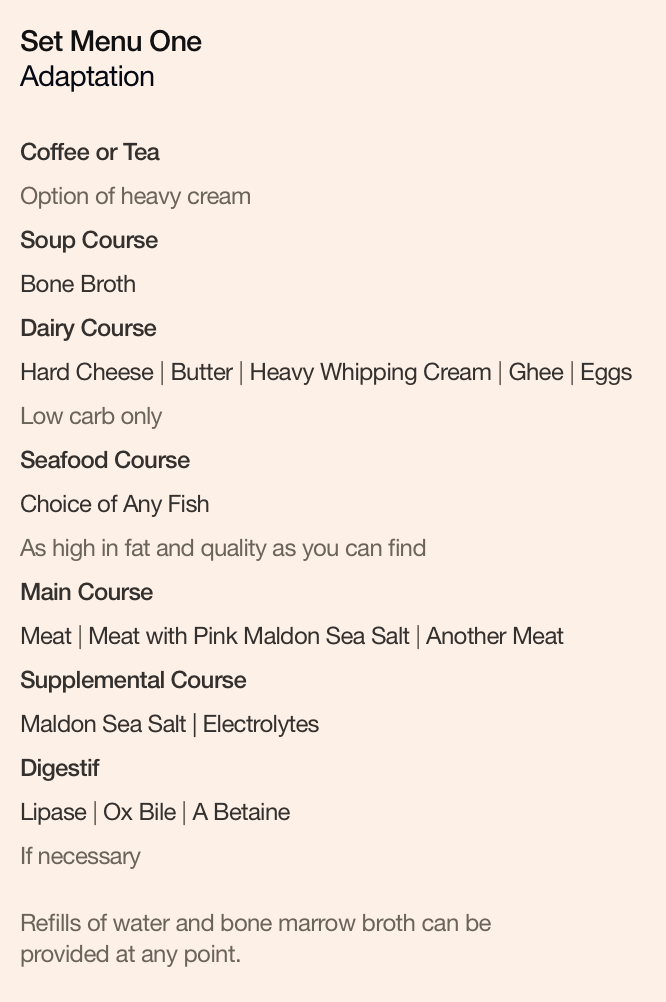 Set Menu One: Adaptation. Coffee or Tea, option of heavy cream. Soup Course: Bone Broth. Dairy Course: Hard Cheese | Butter | Heavy Whipping Cream | Ghee | Eggs, low carb only. Seafood Course: Choice of Any Fish, as high in fat and quality as you can find. Main Course: Meat | Meat with Pink Maldon Sea Salt | Another Meat. Supplemental Course: Maldon Sea Salt | Electrolytes. Digestif: Lipase | Ox Bile | A Betaine, if necessary.