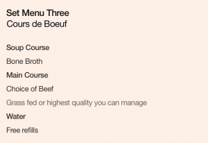 Set Menu Three: Cours de Boeuf. Soup Course: Bone Broth. Main Course: Choice of Beef, grass fed or highest quality you can manage. Water: Free refills.