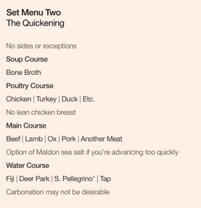 Set Menu Two: The Quickening. No sides or exceptions. Soup Course: Bone Broth. Poultry Course: Chicken | Turkey | Duck | Etc., no lean chicken breast. Main Course: Beef | Lamb | Ox | Pork | Another Meat, option of Maldon sea salt if you’re advancing too quickly. Water Course: Fiji | Deer Park | S. Pellegrino* | Tap, carbonation may not be desirable.